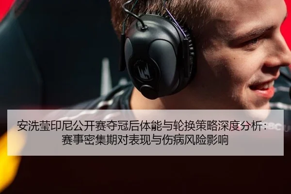 安洗莹印尼公开赛夺冠后体能与轮换策略深度分析：赛事密集期对表现与伤病风险影响